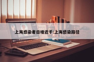 上海感染者日增近千:上海感染路径