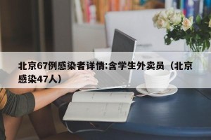 北京67例感染者详情:含学生外卖员（北京感染47人）
