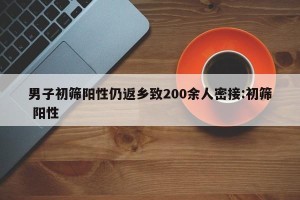男子初筛阳性仍返乡致200余人密接:初筛 阳性