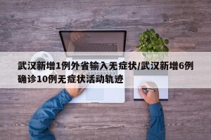 武汉新增1例外省输入无症状/武汉新增6例确诊10例无症状活动轨迹