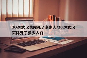2020武汉实际死了多少人/2020武汉实际死了多少人口