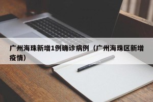 广州海珠新增1例确诊病例（广州海珠区新增疫情）