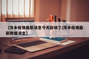 【萍乡疫情最新消息今天封城了/萍乡疫情最新数据消息】