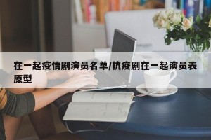 在一起疫情剧演员名单/抗疫剧在一起演员表原型