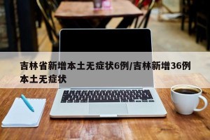 吉林省新增本土无症状6例/吉林新增36例本土无症状