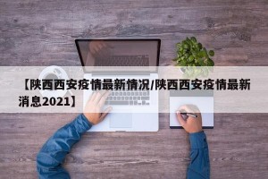 【陕西西安疫情最新情况/陕西西安疫情最新消息2021】