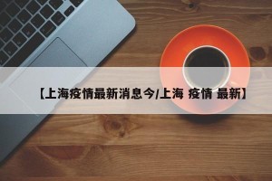 【上海疫情最新消息今/上海 疫情 最新】
