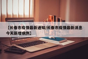 【长春市疫情最新通知/长春市疫情最新消息今天新增病例】