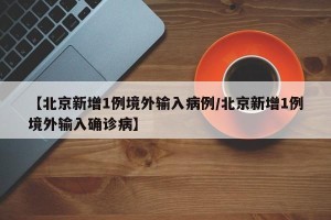 【北京新增1例境外输入病例/北京新增1例境外输入确诊病】