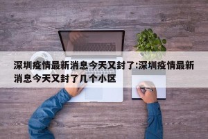 深圳疫情最新消息今天又封了:深圳疫情最新消息今天又封了几个小区