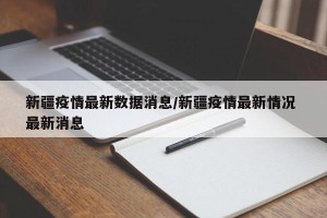 新疆疫情最新数据消息/新疆疫情最新情况 最新消息