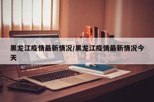 黑龙江疫情最新情况/黑龙江疫情最新情况今天