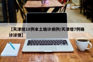 【天津增18例本土确诊病例/天津增7例确诊详情】