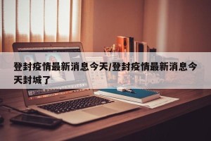 登封疫情最新消息今天/登封疫情最新消息今天封城了