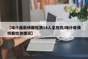 【喀什最新核酸检测14人呈阳性/喀什疫情核酸检测情况】