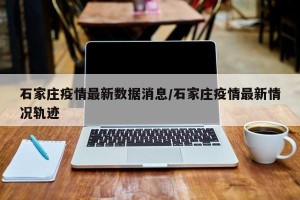 石家庄疫情最新数据消息/石家庄疫情最新情况轨迹