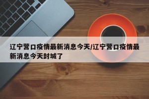 辽宁营口疫情最新消息今天/辽宁营口疫情最新消息今天封城了