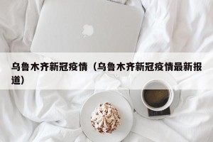乌鲁木齐新冠疫情（乌鲁木齐新冠疫情最新报道）