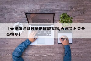 【天津辟谣明日全市核酸大筛,天津会不会全员检测】