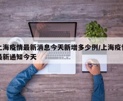 上海疫情最新消息今天新增多少例/上海疫情最新通知今天