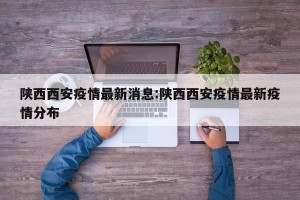 陕西西安疫情最新消息:陕西西安疫情最新疫情分布