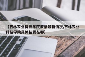 【吉林农业科技学院疫情最新情况,吉林农业科技学院具体位置在哪】