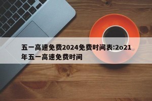 五一高速免费2024免费时间表:2o21年五一高速免费时间