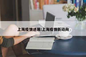 上海疫情进展:上海疫情新动向