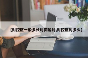 【封控区一般多长时间解封,封控区封多久】