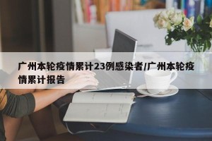 广州本轮疫情累计23例感染者/广州本轮疫情累计报告