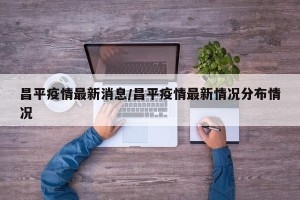 昌平疫情最新消息/昌平疫情最新情况分布情况