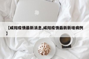 【咸阳疫情最新消息,咸阳疫情最新新增病例】