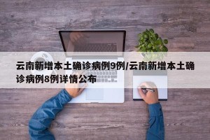 云南新增本土确诊病例9例/云南新增本土确诊病例8例详情公布