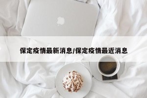 保定疫情最新消息/保定疫情最近消息