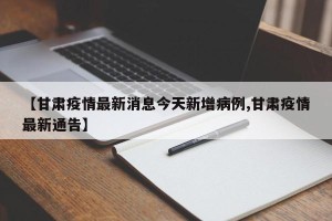【甘肃疫情最新消息今天新增病例,甘肃疫情最新通告】