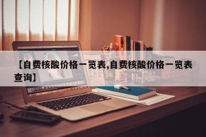 【自费核酸价格一览表,自费核酸价格一览表查询】