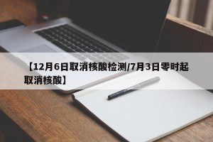 【12月6日取消核酸检测/7月3日零时起取消核酸】