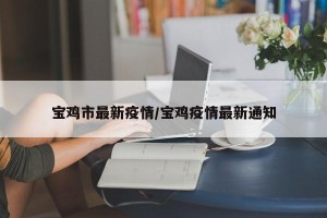 宝鸡市最新疫情/宝鸡疫情最新通知