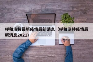 呼和浩特最新疫情最新消息（呼和浩特疫情最新消息2021）
