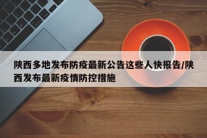 陕西多地发布防疫最新公告这些人快报告/陕西发布最新疫情防控措施