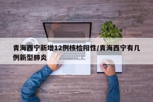青海西宁新增12例核检阳性/青海西宁有几例新型肺炎