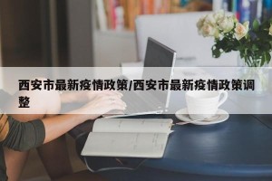 西安市最新疫情政策/西安市最新疫情政策调整