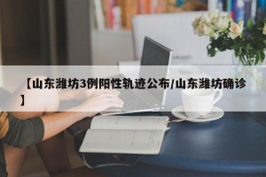 【山东潍坊3例阳性轨迹公布/山东潍坊确诊】