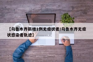 【乌鲁木齐新增1例无症状者/乌鲁木齐无症状感染者轨迹】