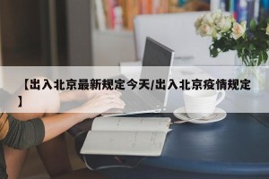 【出入北京最新规定今天/出入北京疫情规定】