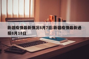新疆疫情最新情况8月7日:新疆疫情最新通报8月18日