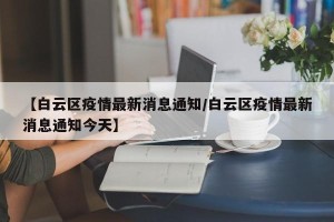 【白云区疫情最新消息通知/白云区疫情最新消息通知今天】
