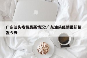 广东汕头疫情最新情况:广东汕头疫情最新情况今天