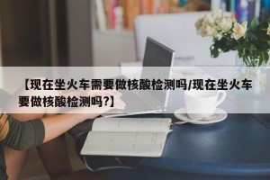 【现在坐火车需要做核酸检测吗/现在坐火车要做核酸检测吗?】