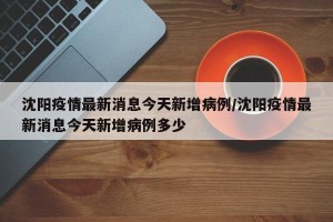 沈阳疫情最新消息今天新增病例/沈阳疫情最新消息今天新增病例多少